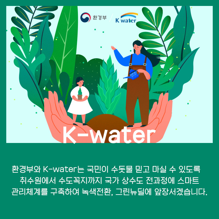 K-water, 환경부와 K-water는 국민이 수돗물믿고 마실 수 있도록 취수원에서 수도꼭지까지 국가 상수도 전과정에 스마트 관리체계를 구축하여 녹색전환, 그린뉴딜에 앞장서겠습니다.