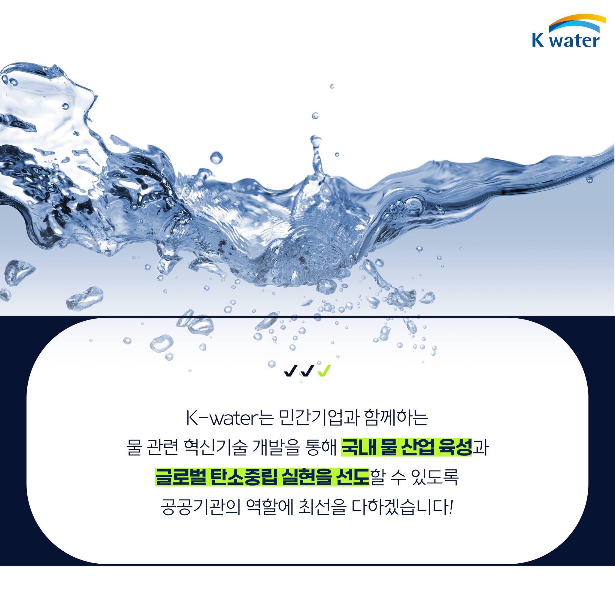 K-water는 민간기업과 함꼐하는 물 관련 혁신기술 개발을 통해 국내 물 산업 육성과 글로벌 탄소중립 실현을 설도할 수 있도록 공공기관의 역할에 최선을 다하겠습니다!